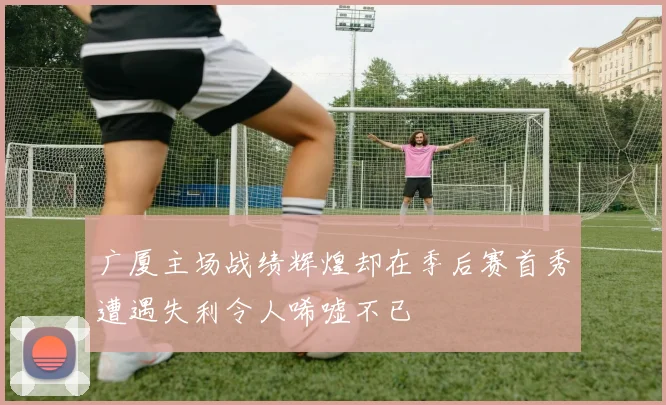 广厦主场战绩辉煌却在季后赛首秀遭遇失利令人唏嘘不已