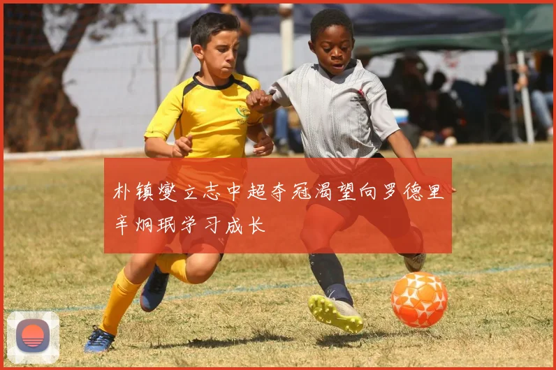 朴镇燮立志中超夺冠渴望向罗德里辛炯珉学习成长