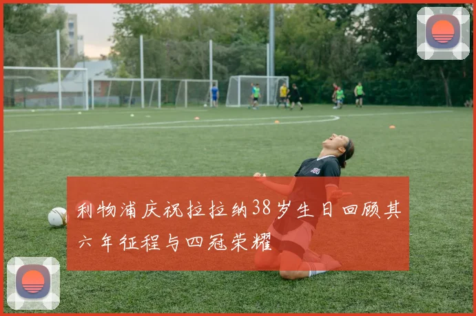 利物浦庆祝拉拉纳38岁生日回顾其六年征程与四冠荣耀