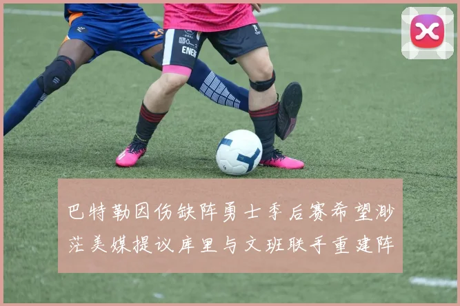 巴特勒因伤缺阵勇士季后赛希望渺茫美媒提议库里与文班联手重建阵容