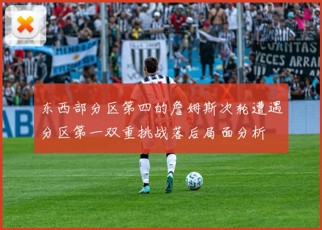 东西部分区第四的詹姆斯次轮遭遇分区第一双重挑战落后局面分析