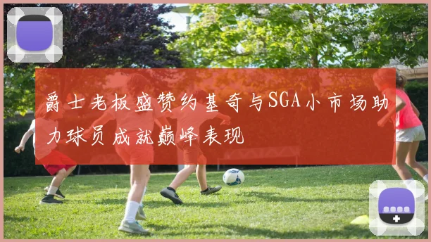 爵士老板盛赞约基奇与SGA小市场助力球员成就巅峰表现