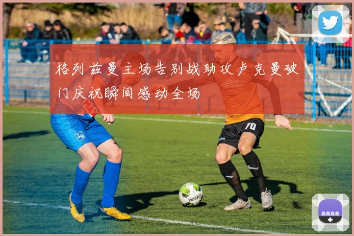 格列兹曼主场告别战助攻卢克曼破门庆祝瞬间感动全场