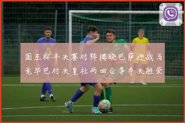 国王杯半决赛对阵揭晓巴萨迎战马竞毕巴对决皇社两回合争夺决胜荣耀