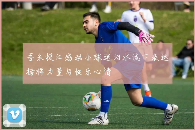吾米提江感动小球迷泪水流下表达榜样力量与快乐心情