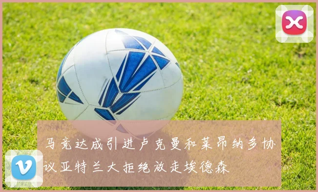 马竞达成引进卢克曼和莱昂纳多协议亚特兰大拒绝放走埃德森