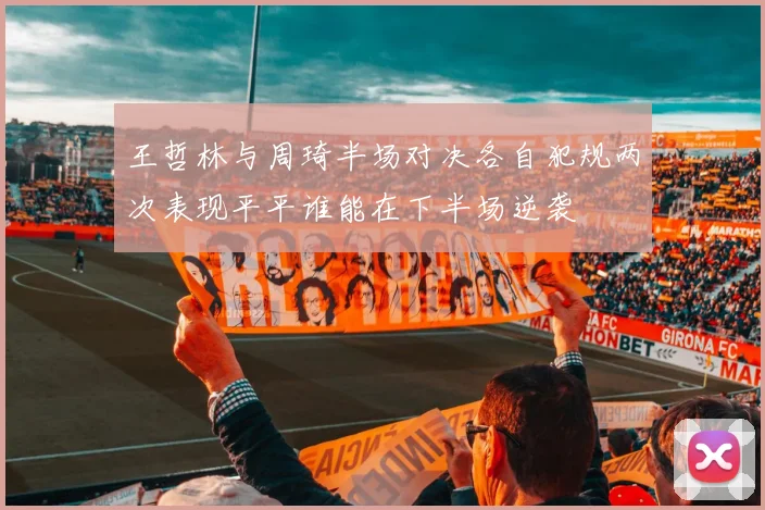 王哲林与周琦半场对决各自犯规两次表现平平谁能在下半场逆袭