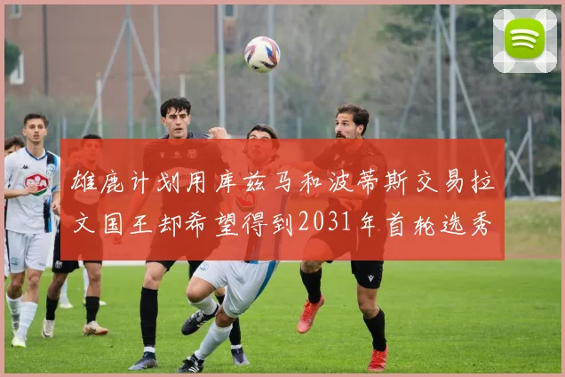 雄鹿计划用库兹马和波蒂斯交易拉文国王却希望得到2031年首轮选秀权